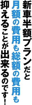 新車半額プランだと月額の費用も総額の費用も抑えることが出来るのです！