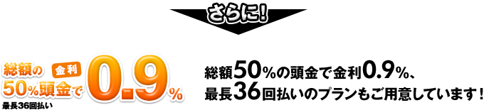 さらに！総額50％の頭金で金利0.9％、最長36回払いのプランもご用意しています！
